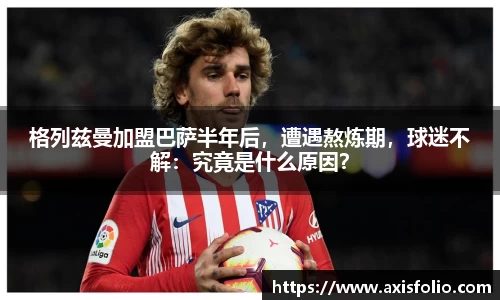 格列兹曼加盟巴萨半年后，遭遇熬炼期，球迷不解：究竟是什么原因？