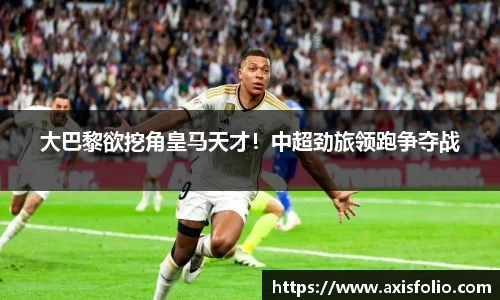 大巴黎欲挖角皇马天才！中超劲旅领跑争夺战