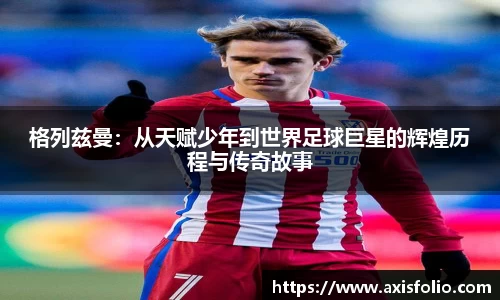 格列兹曼：从天赋少年到世界足球巨星的辉煌历程与传奇故事